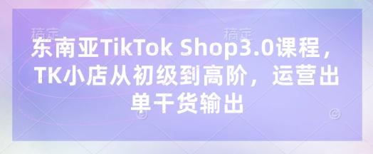 东南亚TikTok Shop3.0课程，TK小店​从初级到高阶，运营出单干货输出-轻创云