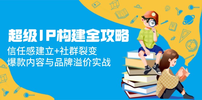 （14747期）超级IP构建全攻略：信任感建立+社群裂变，爆款内容与品牌溢价实战-轻创云