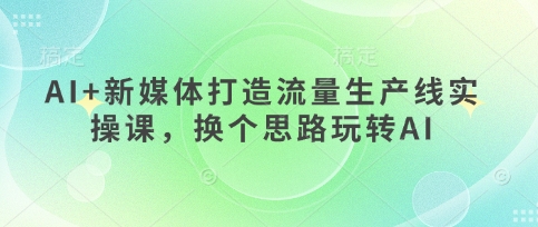 AI+新媒体打造流量生产线实操课，换个思路玩转AI-轻创云